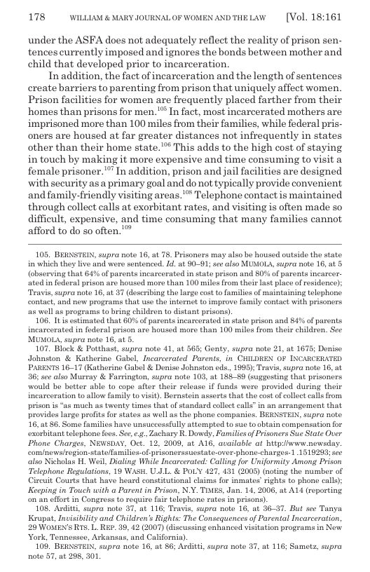 178 WILLLAM & MARY JOURNAL OF WOMEN ANDTHELAW  [Vol. 18:161  under the ASFA does not adequately reflect the reality of prison sen- tences currently imposed and ignores the honds between mother and child that developed prior to incarceration.  In addition, the fact of incarceration and the length of sentences create barriers to parenting from prison that uniquely affect women Prison facilities for women are frequently placed farther from their ‘homes than prisons for men. " In fact, most incarcerated mothers are imprisoned more than 100 miles from their families, while federal pris- oners are housed at far greater distances not infrequently in states other than their home state." This adds to the high cost of staying in touch by making it more expensive and time consuming to visit a female prisoner.’”" In addition, prison and jail facilities are designed with security as a primary goal and do not typically provide convenient and family-friendly visiting areas.” Telephone contact is maintained through collect calls at exorbitant rates, and visiting is often made so  difficult, expensive, and time consuming that many families cannot, afford to do so often.  105. BERNSTEIN, supra note 16, at 78. Prisoners may also bo housed outside the state i which they live and were sentenced. . at 90-91; see also MUMOL, supra note 16, at 5 (observing that 64°% of parents incarcerated in state prizon and 0% of parents incarcer- ated in federal prison are housed more than 100 miles from their st place of residence): Travis, supra note 16, at 37 deseribing the large costto families of maintaining telephone contact, and new programs that use the internet to improve family contact with prisoners as well as programs to bring children to distant prisons).  106. It is estimated that 607% o parents incarcerated in state prison and 84% of parents incarcerated in federal prison are housed moro than 100 miles from the children. Sec MUMOLA, supra note 16, at 5.  107. Block & Potthast, supra note 41, at 565; Genty, supra note 21, at 1675; Denise Johnston & Katherine Gabel, Incarcerated Parents, in CHILDREN OF INCARCERATED PARENTS 1617 (Katherino Gabel & Donise Johnston eds., 1998); Travis, supra note 16, at 36; see also Murray & Furrington, supra note 103, at 18889 (suggesting that prisoncrs would be better able to cope after their release if funds wero provided during their incarceration to allow family to visit). Bornstein asserts that the cost ofcollectcallsfrom. prison is “as much as twenty times that of standard collet calls” in an arrangement that provides large profits for states as well as the phone companics. BERNSTEIN, supra note. 16, at 86. Som families have unsuccessfully attempted to sue to obtain compensation for xorbitant telophon fecs. Se e.¢ Zachary R. Dowdy, Families o Prisoners Sue State Oer Phone Charges, NEWSDAY, Oct. 12, 2009, at A16, available a bitp:iwww nowsday. comnowsfrogion-stateffamilies-of prisonerssucstatc-ovor-phone-charges-1 1519293; sce also Nicholas H. Weil, Dialing While Incarcerated: Calling for Uniformity Among Prison Telephone Regulations, 19 WASH. U.JL. & POLY 427, 131 (2005) (noting the number of  ircuit Courts that have heard constitutional claims for inmates’rights to phone calls) Keeping in Touch with a Parent in Prison, N.Y. TIMES, Jan. 14, 2006, at AL4 (reporting on an effort in Congross o requir fair telephone rates in prisons).  108. Arditti, supra note 37, at 116; Travis, supra note 16, at 36-37. But sce Tanya Krapat, Invisibilty and Children’s Rights: The Consequences of Parental Incarceration, 29 WOMEN’S RTS. L. RP. 39, 42 (2007) (discussing enhanced visitation programs in New York, Tennessee, Arkansas, and California).  109. BERNSTEIN, supra note 16, at 86; Arditt, supra note 37, at 116; Samets, supra note 37, at 298, 301,  